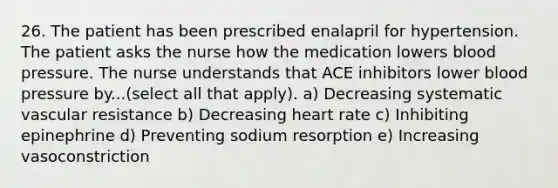 26. The patient has been prescribed enalapril for hypertension. The patient asks the nurse how the medication lowers blood pressure. The nurse understands that ACE inhibitors lower blood pressure by...(select all that apply). a) Decreasing systematic vascular resistance b) Decreasing heart rate c) Inhibiting epinephrine d) Preventing sodium resorption e) Increasing vasoconstriction