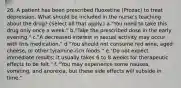 26. A patient has been prescribed fluoxetine (Prozac) to treat depression. What should be included in the nurse's teaching about the drug? (Select all that apply.) a."You need to take this drug only once a week." b."Take the prescribed dose in the early evening." c."A decreased interest in sexual activity may occur with this medication." d."You should not consume red wine, aged cheese, or other tyramine-rich foods." e."Do not expect immediate results; it usually takes 6 to 8 weeks for therapeutic effects to be felt." f. "You may experience some nausea, vomiting, and anorexia, but these side effects will subside in time."