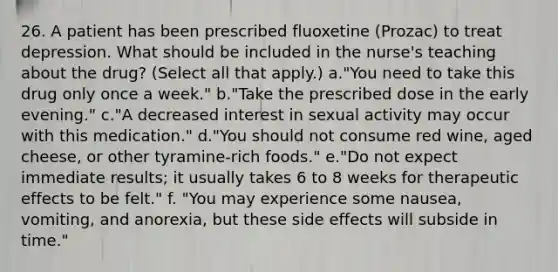 26. A patient has been prescribed fluoxetine (Prozac) to treat depression. What should be included in the nurse's teaching about the drug? (Select all that apply.) a."You need to take this drug only once a week." b."Take the prescribed dose in the early evening." c."A decreased interest in sexual activity may occur with this medication." d."You should not consume red wine, aged cheese, or other tyramine-rich foods." e."Do not expect immediate results; it usually takes 6 to 8 weeks for therapeutic effects to be felt." f. "You may experience some nausea, vomiting, and anorexia, but these side effects will subside in time."