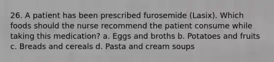 26. A patient has been prescribed furosemide (Lasix). Which foods should the nurse recommend the patient consume while taking this medication? a. Eggs and broths b. Potatoes and fruits c. Breads and cereals d. Pasta and cream soups