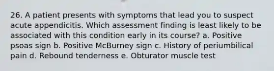 26. A patient presents with symptoms that lead you to suspect acute appendicitis. Which assessment finding is least likely to be associated with this condition early in its course? a. Positive psoas sign b. Positive McBurney sign c. History of periumbilical pain d. Rebound tenderness e. Obturator muscle test