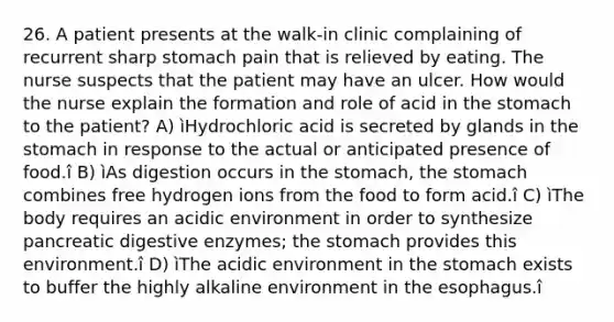 26. A patient presents at the walk-in clinic complaining of recurrent sharp stomach pain that is relieved by eating. The nurse suspects that the patient may have an ulcer. How would the nurse explain the formation and role of acid in the stomach to the patient? A) ìHydrochloric acid is secreted by glands in the stomach in response to the actual or anticipated presence of food.î B) ìAs digestion occurs in the stomach, the stomach combines free hydrogen ions from the food to form acid.î C) ìThe body requires an acidic environment in order to synthesize pancreatic digestive enzymes; the stomach provides this environment.î D) ìThe acidic environment in the stomach exists to buffer the highly alkaline environment in the esophagus.î