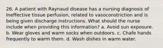 26. A patient with Raynaud disease has a nursing diagnosis of Ineffective tissue perfusion, related to vasoconstriction and is being given discharge instructions. What should the nurse include when providing this information? a. Avoid sun exposure. b. Wear gloves and warm socks when outdoors. c. Chafe hands frequently to warm them. d. Wash dishes in warm water.