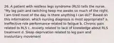 26. A patient with restless legs syndrome (RLS) tells the nurse, "My leg pain and twitching keep me awake so much of the night, I am tired most of the day. Is there anything I can do?" Based on this information, which nursing diagnosis is most appropriate? a. Ineffective role performance related to fatigue b. Chronic pain related to RLS c. Anxiety related to lack of knowledge about RLS treatment d. Sleep deprivation related to leg pain and involuntary movement