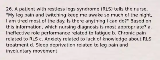 26. A patient with restless legs syndrome (RLS) tells the nurse, "My leg pain and twitching keep me awake so much of the night, I am tired most of the day. Is there anything I can do?" Based on this information, which nursing diagnosis is most appropriate? a. Ineffective role performance related to fatigue b. Chronic pain related to RLS c. Anxiety related to lack of knowledge about RLS treatment d. Sleep deprivation related to leg pain and involuntary movement