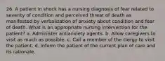 26. A patient in shock has a nursing diagnosis of fear related to severity of condition and perceived threat of death as manifested by verbalization of anxiety about condition and fear of death. What is an appropriate nursing intervention for the patient? a. Administer antianxiety agents. b. Allow caregivers to visit as much as possible. c. Call a member of the clergy to visit the patient. d. Inform the patient of the current plan of care and its rationale.