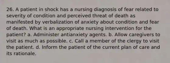 26. A patient in shock has a nursing diagnosis of fear related to severity of condition and perceived threat of death as manifested by verbalization of anxiety about condition and fear of death. What is an appropriate nursing intervention for the patient? a. Administer antianxiety agents. b. Allow caregivers to visit as much as possible. c. Call a member of the clergy to visit the patient. d. Inform the patient of the current plan of care and its rationale.