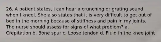 26. A patient states, I can hear a crunching or grating sound when I kneel. She also states that it is very difficult to get out of bed in the morning because of stiffness and pain in my joints. The nurse should assess for signs of what problem? a. Crepitation b. Bone spur c. Loose tendon d. Fluid in the knee joint