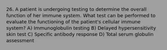 26. A patient is undergoing testing to determine the overall function of her immune system. What test can be performed to evaluate the functioning of the patient's cellular immune system? A) Immunoglobulin testing B) Delayed hypersensitivity skin test C) Specific antibody response D) Total serum globulin assessment