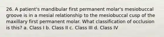 26. A patient's mandibular first permanent molar's mesiobuccal groove is in a mesial relationship to the mesiobuccal cusp of the maxillary first permanent molar. What classification of occlusion is this? a. Class I b. Class II c. Class III d. Class IV