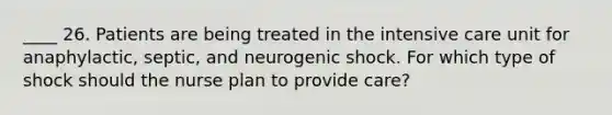 ____ 26. Patients are being treated in the intensive care unit for anaphylactic, septic, and neurogenic shock. For which type of shock should the nurse plan to provide care?