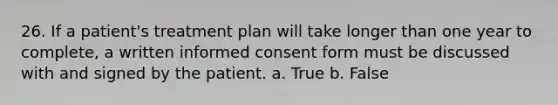 26. If a patient's treatment plan will take longer than one year to complete, a written informed consent form must be discussed with and signed by the patient. a. True b. False