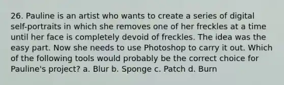 26. Pauline is an artist who wants to create a series of digital self-portraits in which she removes one of her freckles at a time until her face is completely devoid of freckles. The idea was the easy part. Now she needs to use Photoshop to carry it out. Which of the following tools would probably be the correct choice for Pauline's project? a. Blur b. Sponge c. Patch d. Burn