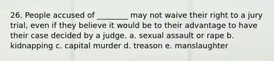 26. People accused of ________ may not waive their right to a jury trial, even if they believe it would be to their advantage to have their case decided by a judge. a. sexual assault or rape b. kidnapping c. capital murder d. treason e. manslaughter