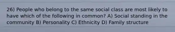 26) People who belong to the same social class are most likely to have which of the following in common? A) Social standing in the community B) Personality C) Ethnicity D) Family structure