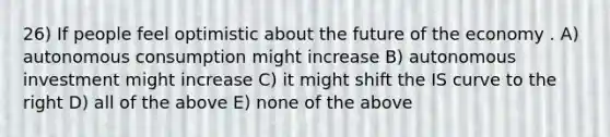 26) If people feel optimistic about the future of the economy . A) autonomous consumption might increase B) autonomous investment might increase C) it might shift the IS curve to the right D) all of the above E) none of the above