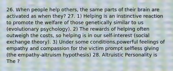 26. When people help others, the same parts of their brain are activated as when they? 27. 1) Helping is an instinctive reaction to promote the welfare of those genetically similar to us (evolutionary psychology). 2) The rewards of helping often outweigh the costs, so helping is in our self-interest (social exchange theory). 3) Under some conditions,powerful feelings of empathy and compassion for the victim prompt selfless giving (the empathy-altruism hypothesis) 28. Altruistic Personality is The ?