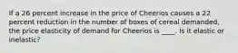 If a 26 percent increase in the price of Cheerios causes a 22 percent reduction in the number of boxes of cereal demanded, the price elasticity of demand for Cheerios is ____. Is it elastic or inelastic?