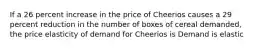 If a 26 percent increase in the price of Cheerios causes a 29 percent reduction in the number of boxes of cereal​ demanded, the price elasticity of demand for Cheerios is Demand is elastic