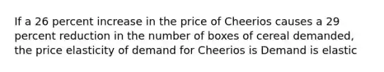 If a 26 percent increase in the price of Cheerios causes a 29 percent reduction in the number of boxes of cereal​ demanded, the price elasticity of demand for Cheerios is Demand is elastic