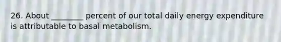 26. About ________ percent of our total daily energy expenditure is attributable to basal metabolism.