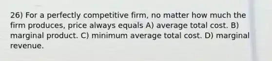 26) For a perfectly competitive firm, no matter how much the firm produces, price always equals A) average total cost. B) marginal product. C) minimum average total cost. D) marginal revenue.