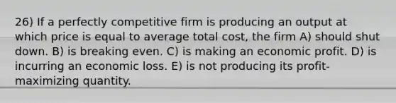 26) If a perfectly competitive firm is producing an output at which price is equal to average total cost, the firm A) should shut down. B) is breaking even. C) is making an economic profit. D) is incurring an economic loss. E) is not producing its profit-maximizing quantity.