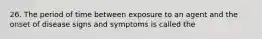 26. The period of time between exposure to an agent and the onset of disease signs and symptoms is called the