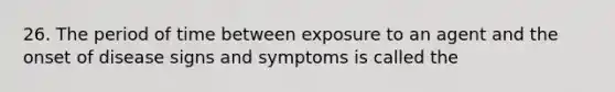 26. The period of time between exposure to an agent and the onset of disease signs and symptoms is called the