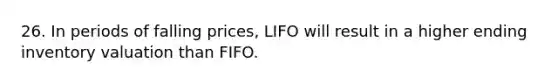 26. In periods of falling prices, LIFO will result in a higher ending inventory valuation than FIFO.