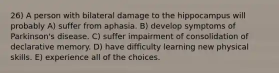 26) A person with bilateral damage to the hippocampus will probably A) suffer from aphasia. B) develop symptoms of Parkinson's disease. C) suffer impairment of consolidation of declarative memory. D) have difficulty learning new physical skills. E) experience all of the choices.