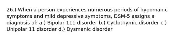 26.) When a person experiences numerous periods of hypomanic symptoms and mild depressive symptoms, DSM-5 assigns a diagnosis of: a.) Bipolar 111 disorder b.) Cyclothymic disorder c.) Unipolar 11 disorder d.) Dysmanic disorder