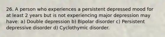 26. A person who experiences a persistent depressed mood for at least 2 years but is not experiencing major depression may have: a) Double depression b) Bipolar disorder c) Persistent depressive disorder d) Cyclothymic disorder.