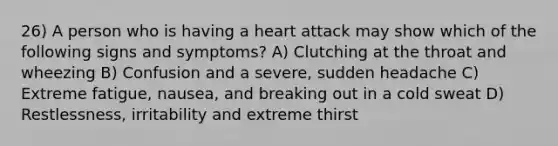 26) A person who is having a heart attack may show which of the following signs and symptoms? A) Clutching at the throat and wheezing B) Confusion and a severe, sudden headache C) Extreme fatigue, nausea, and breaking out in a cold sweat D) Restlessness, irritability and extreme thirst