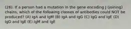 (26). If a person had a mutation in the gene encoding J (joining) chains, which of the following classes of antibodies could NOT be produced? (A) IgA and IgM (B) IgA and IgG (C) IgG and IgE (D) IgD and IgE (E) IgM and IgE