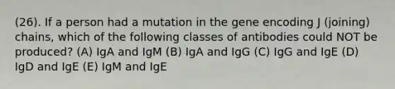 (26). If a person had a mutation in the gene encoding J (joining) chains, which of the following classes of antibodies could NOT be produced? (A) IgA and IgM (B) IgA and IgG (C) IgG and IgE (D) IgD and IgE (E) IgM and IgE