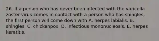 26. If a person who has never been infected with the varicella zoster virus comes in contact with a person who has shingles, the first person will come down with A. herpes labialis. B. shingles. C. chickenpox. D. infectious mononucleosis. E. herpes keratitis.