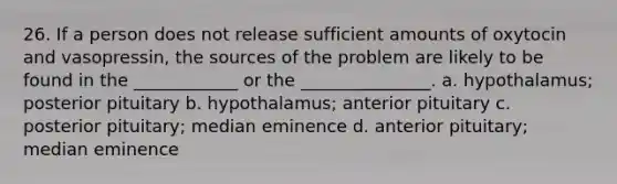 26. If a person does not release sufficient amounts of oxytocin and vasopressin, the sources of the problem are likely to be found in the ____________ or the _______________. a. hypothalamus; posterior pituitary b. hypothalamus; anterior pituitary c. posterior pituitary; median eminence d. anterior pituitary; median eminence