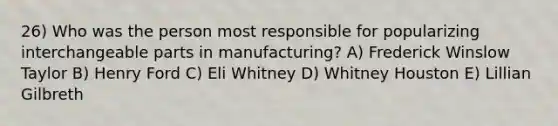 26) Who was the person most responsible for popularizing interchangeable parts in manufacturing? A) Frederick Winslow Taylor B) Henry Ford C) Eli Whitney D) Whitney Houston E) Lillian Gilbreth