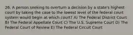 26. A person seeking to overturn a decision by a state's highest court by taking the case to the lowest level of the federal court system would begin at which court? A) The Federal District Court B) The Federal Appellate Court C) The U.S. Supreme Court D) The Federal Court of Review E) The Federal Circuit Court