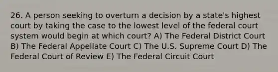 26. A person seeking to overturn a decision by a state's highest court by taking the case to the lowest level of the federal court system would begin at which court? A) The Federal District Court B) The Federal Appellate Court C) The U.S. Supreme Court D) The Federal Court of Review E) The Federal Circuit Court