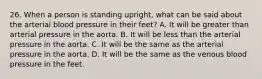 26. When a person is standing upright, what can be said about the arterial blood pressure in their feet? A. It will be greater than arterial pressure in the aorta. B. It will be less than the arterial pressure in the aorta. C. It will be the same as the arterial pressure in the aorta. D. It will be the same as the venous blood pressure in the feet.