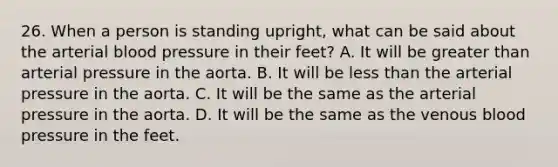 26. When a person is standing upright, what can be said about the arterial blood pressure in their feet? A. It will be greater than arterial pressure in the aorta. B. It will be less than the arterial pressure in the aorta. C. It will be the same as the arterial pressure in the aorta. D. It will be the same as the venous blood pressure in the feet.