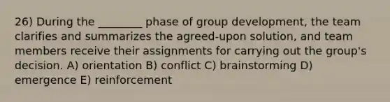 26) During the ________ phase of group development, the team clarifies and summarizes the agreed-upon solution, and team members receive their assignments for carrying out the group's decision. A) orientation B) conflict C) brainstorming D) emergence E) reinforcement