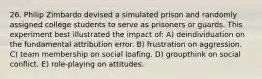 26. Philip Zimbardo devised a simulated prison and randomly assigned college students to serve as prisoners or guards. This experiment best illustrated the impact of: A) deindividuation on the fundamental attribution error. B) frustration on aggression. C) team membership on social loafing. D) groupthink on social conflict. E) role-playing on attitudes.