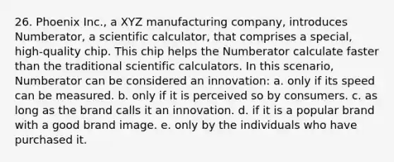 26. Phoenix Inc., a XYZ manufacturing company, introduces Numberator, a scientific calculator, that comprises a special, high-quality chip. This chip helps the Numberator calculate faster than the traditional scientific calculators. In this scenario, Numberator can be considered an innovation: a. only if its speed can be measured. b. only if it is perceived so by consumers. c. as long as the brand calls it an innovation. d. if it is a popular brand with a good brand image. e. only by the individuals who have purchased it.