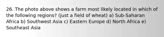 26. The photo above shows a farm most likely located in which of the following regions? (just a field of wheat) a) Sub-Saharan Africa b) Southwest Asia c) Eastern Europe d) North Africa e) Southeast Asia