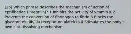 (26) Which phrase describes the mechanism of action of eptifibatide (Integrilin)? 1 Inhibits the activity of vitamin K 2 Prevents the conversion of fibrinogen to fibrin 3 Blocks the glycoprotein IIb/IIIa receptor on platelets 4 Stimulates the body's own clot-dissolving mechanism