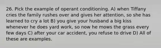 26. Pick the example of operant conditioning. A) when Tiffany cries the family rushes over and gives her attention, so she has learned to cry a lot B) you give your husband a big kiss whenever he does yard work, so now he mows the grass every few days C) after your car accident, you refuse to drive D) All of these are examples.