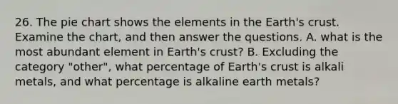 26. The pie chart shows the elements in the Earth's crust. Examine the chart, and then answer the questions. A. what is the most abundant element in Earth's crust? B. Excluding the category "other", what percentage of Earth's crust is alkali metals, and what percentage is alkaline earth metals?